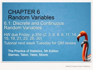 The Practice of Statistics, 5th Edition
Starnes, Tabor, Yates, Moore
Bedford Freeman Worth Publishers
CHAPTER 6
Random Variables
6.1: Discrete and Continuous
Random Variables
HW due Friday: p.359 (2, 3, 6, 8, 9, 11, 14,
15, 19, 21, 23, 26, 30)
Tutorial next week Tuesday for QM review
 