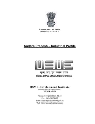 Government of India
Ministry of MSME
Andhra Pradesh – Industrial Profile
MSME-Development Institute
(Ministry of MSME, Govt. of India,)
HYDERABAD
Phone : 040-23078131-32-33
Fax: 040-23078857
e-mail: dcdi-hyd@dcmsme.gov.in
Web- http://msmehyd@ap.nic.in
 