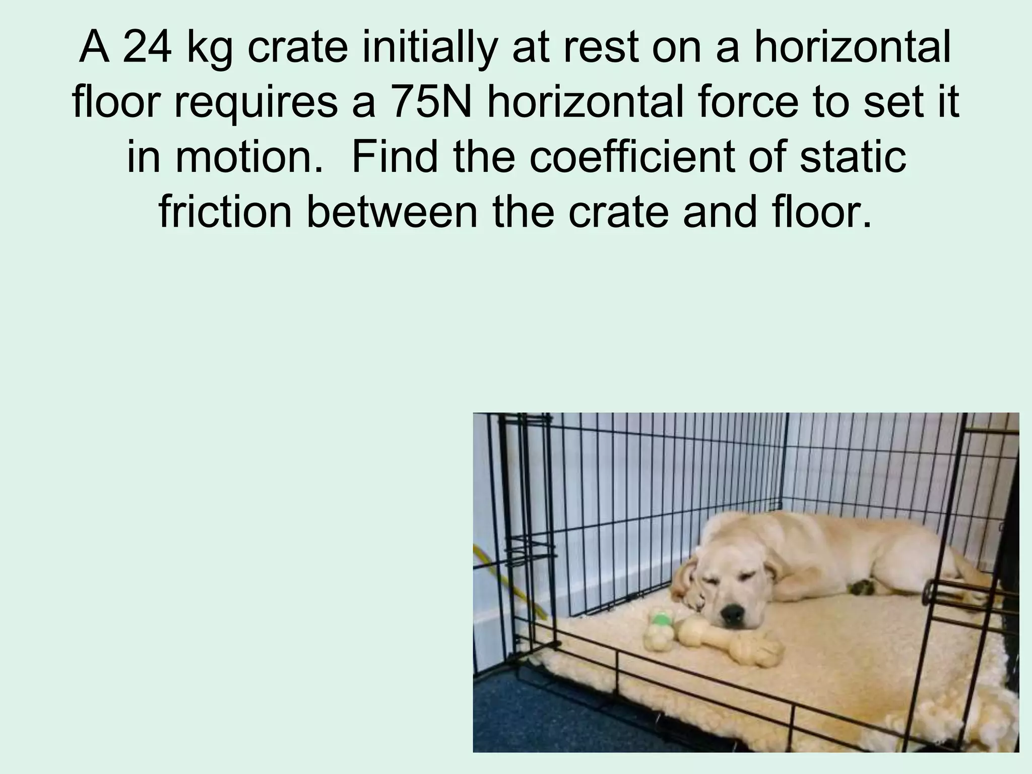 A 24 kg crate initially at rest on a horizontal
floor requires a 75N horizontal force to set it
in motion. Find the coefficient of static
friction between the crate and floor.
 