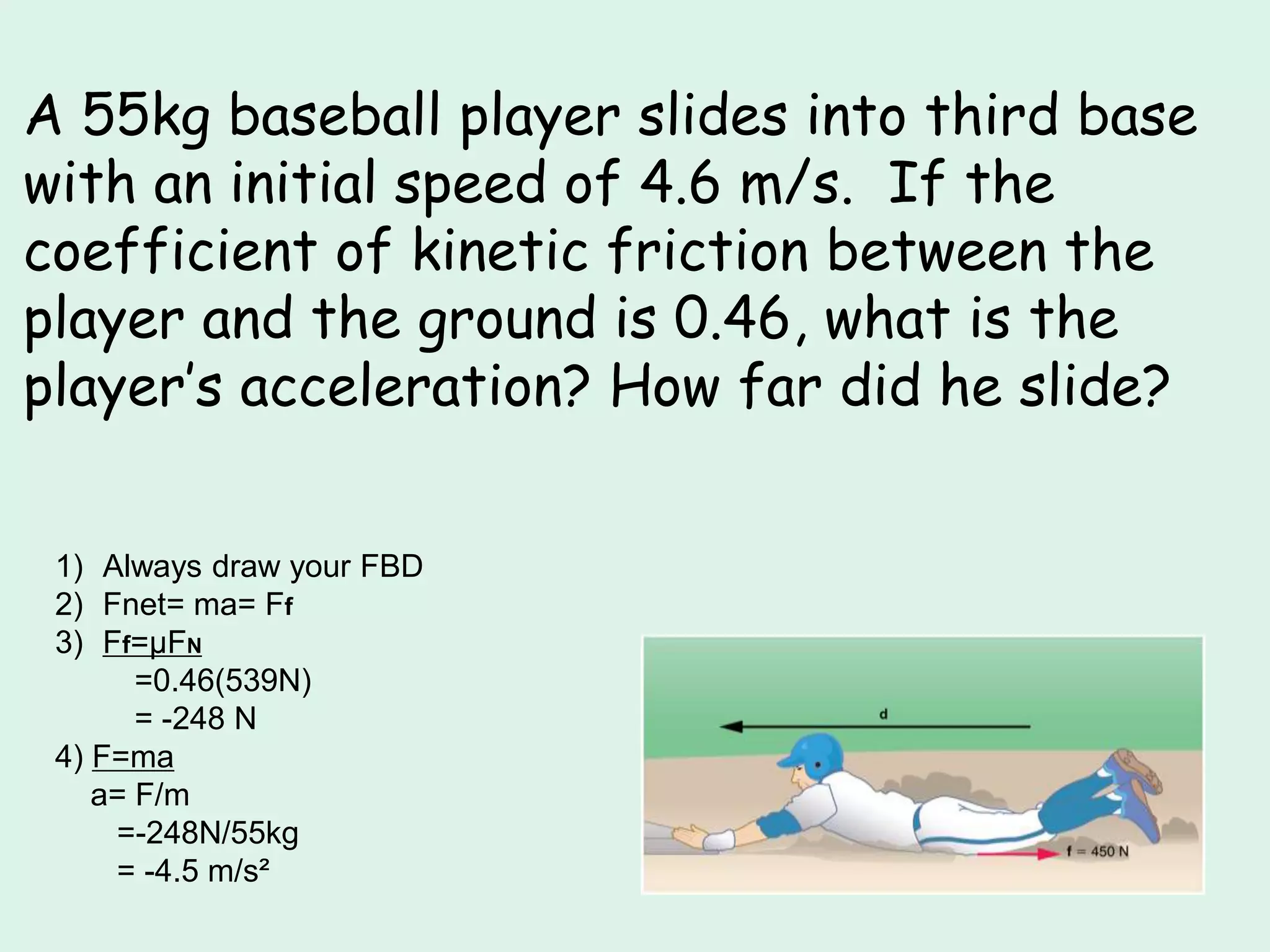 A 55kg baseball player slides into third base
with an initial speed of 4.6 m/s. If the
coefficient of kinetic friction between the
player and the ground is 0.46, what is the
player’s acceleration? How far did he slide?
1) Always draw your FBD
2) Fnet= ma= Ff
3) Ff=µFN
=0.46(539N)
= -248 N
4) F=ma
a= F/m
=-248N/55kg
= -4.5 m/s²
 