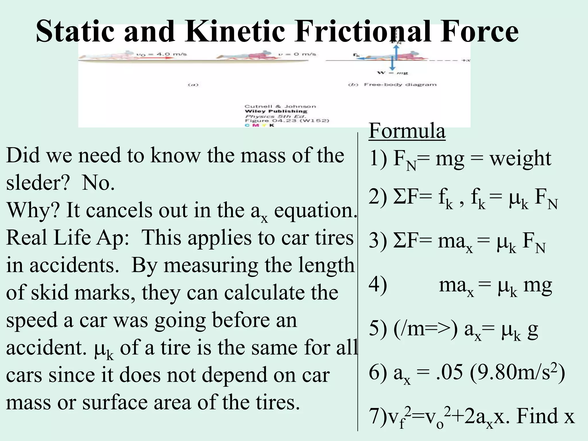 Static and Kinetic Frictional Force
Did we need to know the mass of the
sleder? No.
Why? It cancels out in the ax equation.
Real Life Ap: This applies to car tires
in accidents. By measuring the length
of skid marks, they can calculate the
speed a car was going before an
accident. k of a tire is the same for all
cars since it does not depend on car
mass or surface area of the tires.
Formula
1) FN= mg = weight
2) ΣF= fk , fk = k FN
3) ΣF= max = k FN
4) max = k mg
5) (/m=>) ax= k g
6) ax = .05 (9.80m/s2)
7)vf
2=vo
2+2axx. Find x
 