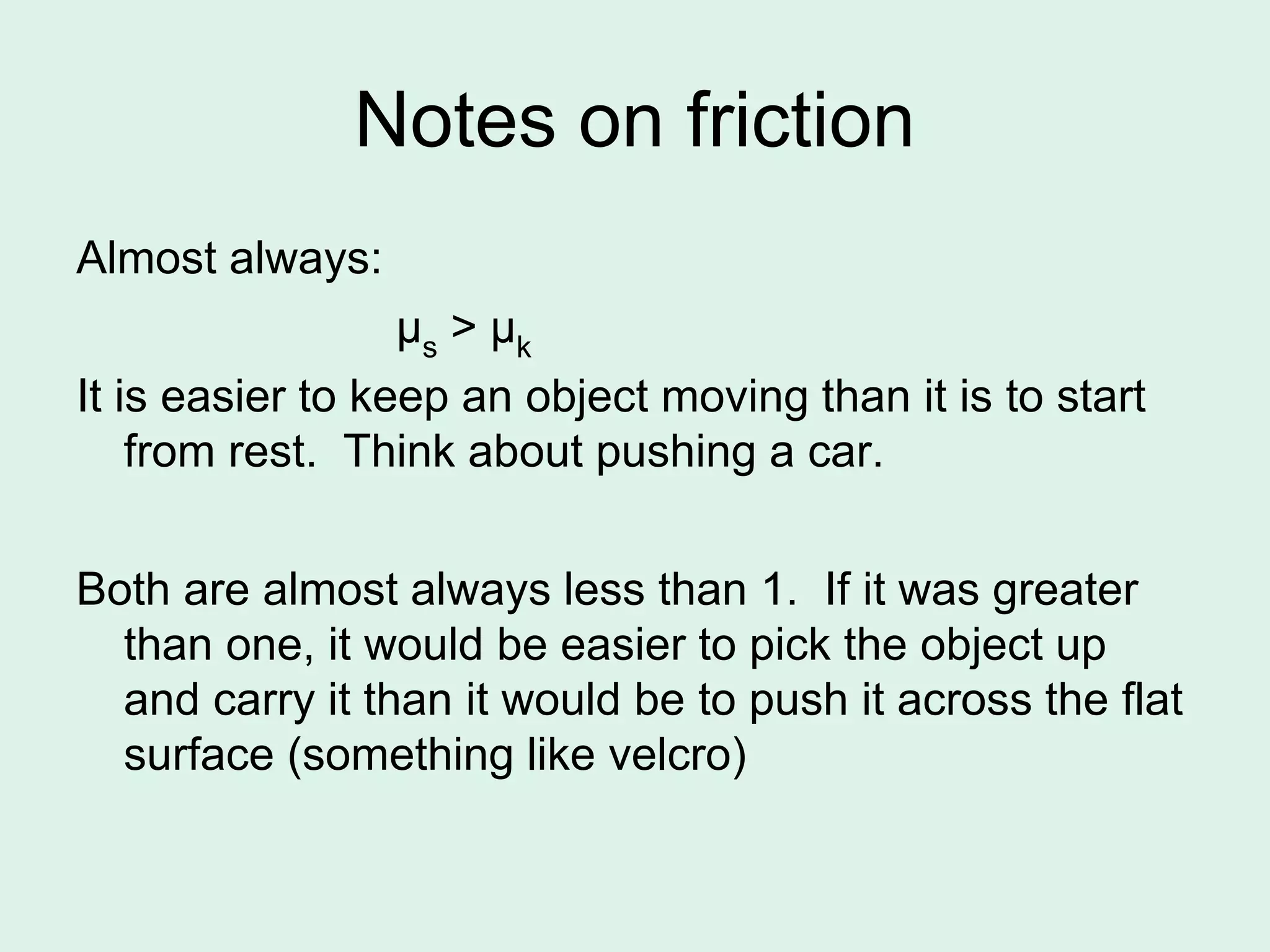 Notes on friction
Almost always:
μs > μk
It is easier to keep an object moving than it is to start
from rest. Think about pushing a car.
Both are almost always less than 1. If it was greater
than one, it would be easier to pick the object up
and carry it than it would be to push it across the flat
surface (something like velcro)
 