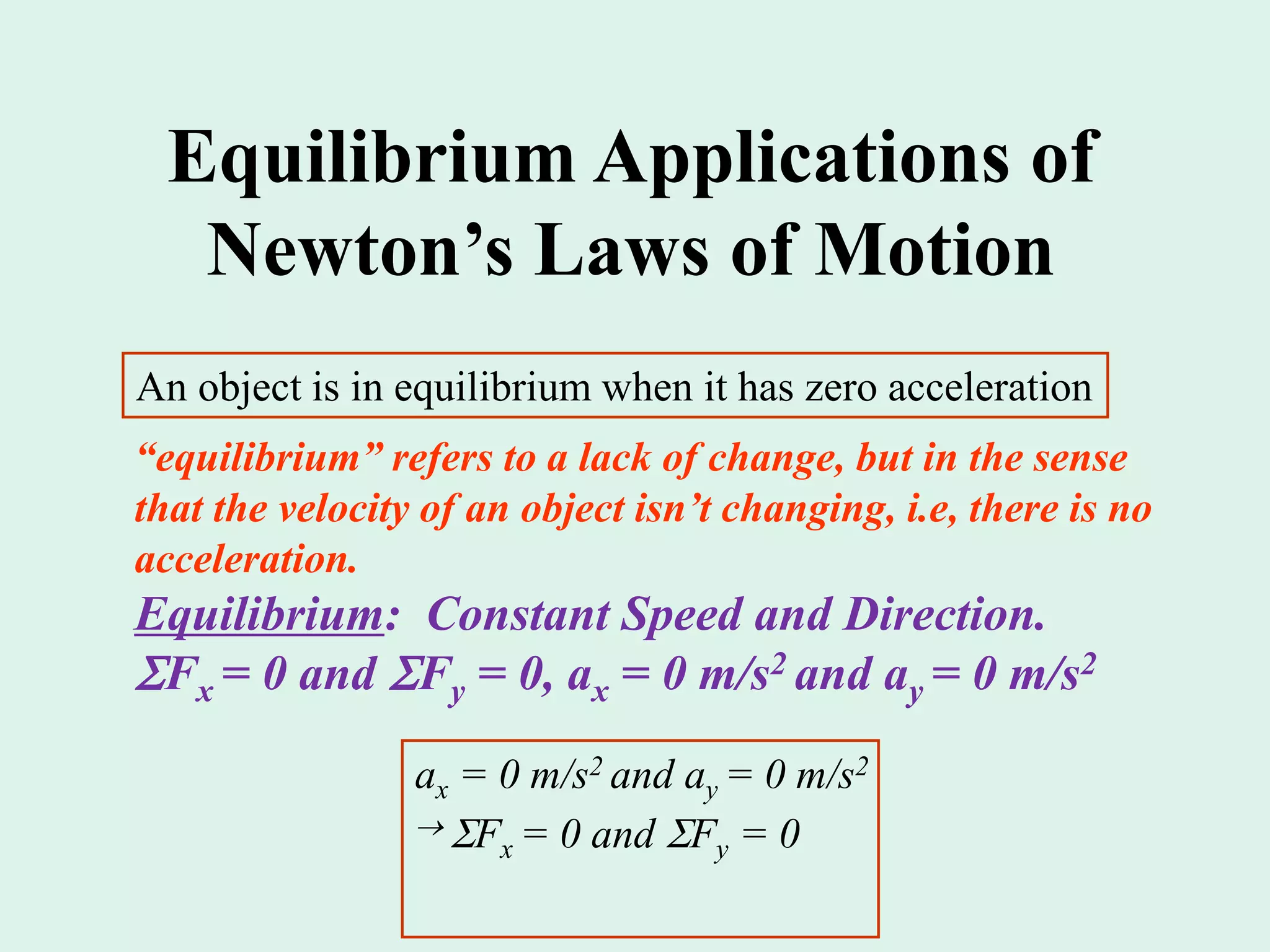 Equilibrium Applications of
Newton’s Laws of Motion
An object is in equilibrium when it has zero acceleration
“equilibrium” refers to a lack of change, but in the sense
that the velocity of an object isn’t changing, i.e, there is no
acceleration.
Equilibrium: Constant Speed and Direction.
Fx = 0 and Fy = 0, ax = 0 m/s2 and ay = 0 m/s2
ax = 0 m/s2 and ay = 0 m/s2
 Fx = 0 and Fy = 0
 