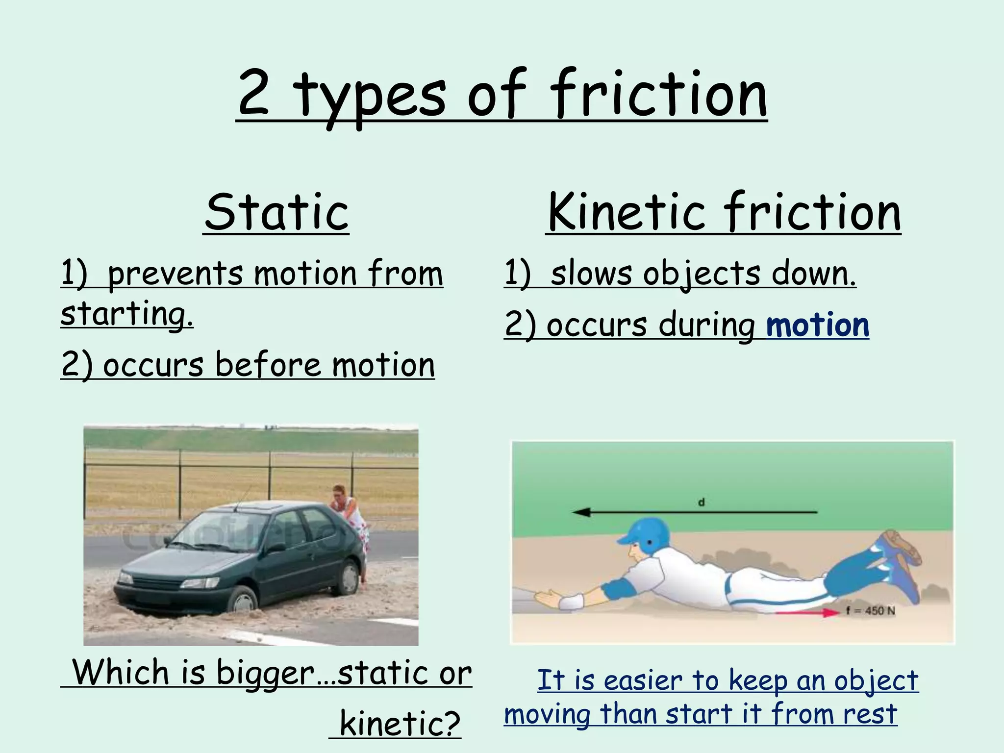 2 types of friction
Static
1) prevents motion from
starting.
2) occurs before motion
Which is bigger…static or
kinetic?
Kinetic friction
1) slows objects down.
2) occurs during motion
It is easier to keep an object
moving than start it from rest
 