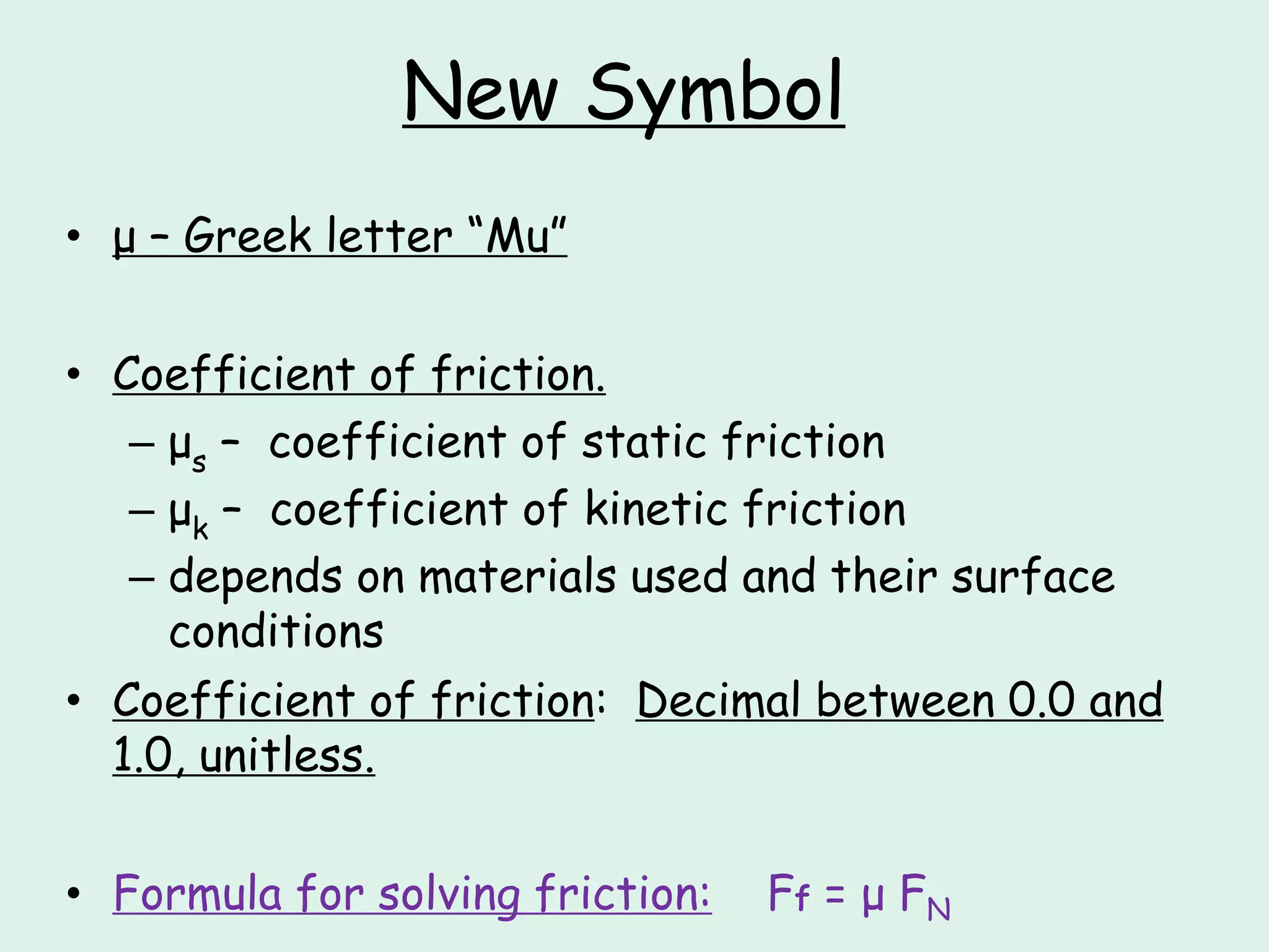 New Symbol
• μ – Greek letter “Mu”
• Coefficient of friction.
– μs – coefficient of static friction
– μk – coefficient of kinetic friction
– depends on materials used and their surface
conditions
• Coefficient of friction: Decimal between 0.0 and
1.0, unitless.
• Formula for solving friction: Ff = μ FN
 