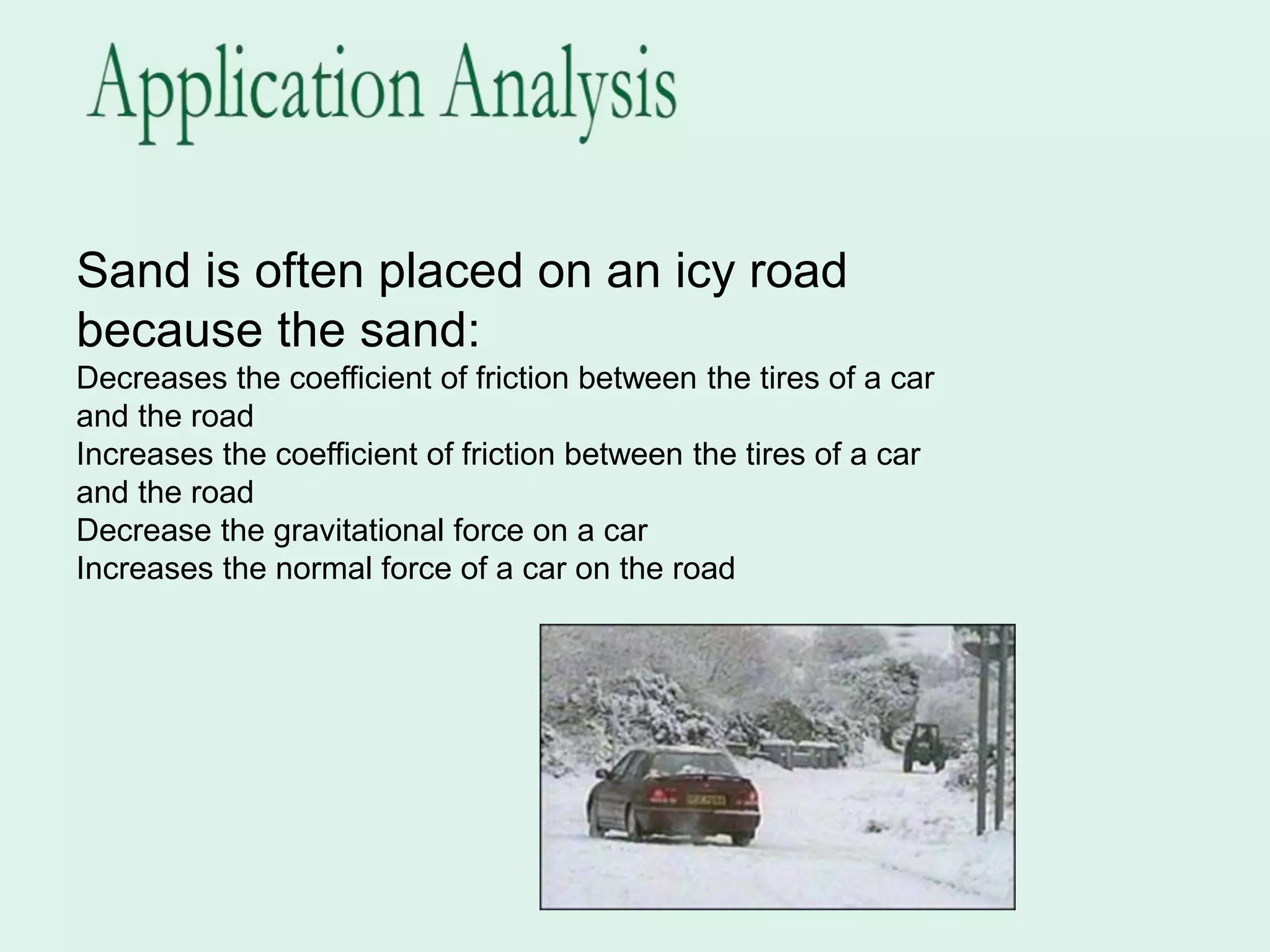 Sand is often placed on an icy road
because the sand:
Decreases the coefficient of friction between the tires of a car
and the road
Increases the coefficient of friction between the tires of a car
and the road
Decrease the gravitational force on a car
Increases the normal force of a car on the road
 