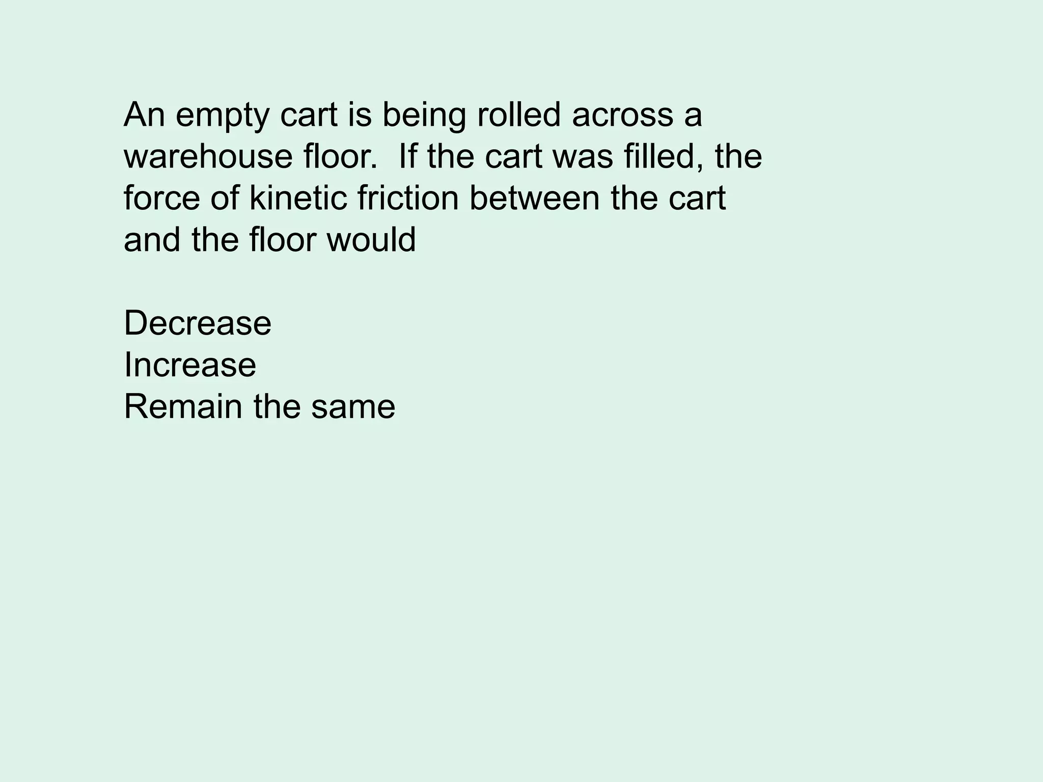An empty cart is being rolled across a
warehouse floor. If the cart was filled, the
force of kinetic friction between the cart
and the floor would
Decrease
Increase
Remain the same
 