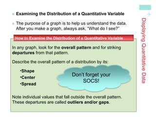 +
Examining the Distribution of a Quantitative Variable

The purpose of a graph is to help us understand the data.
After you make a graph, always ask, “What do I see?”
In any graph, look for the overall pattern and for striking
departures from that pattern.
Describe the overall pattern of a distribution by its:
•Shape
•Center
•Spread
Note individual values that fall outside the overall pattern.
These departures are called outliers and/or gaps.
How to Examine the Distribution of a Quantitative Variable
Displaying
Quantitative
Data
Don’t forget your
SOCS!
 