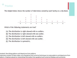 + Practice
Warm Up:
Standard: Describing patterns and departures from patterns
Exploratory analysis of data makes use of graphical and numerical techniques to study patterns and departures from
patterns. Emphasis placed on interpreting information from graphical and numerical displays and summaries
 