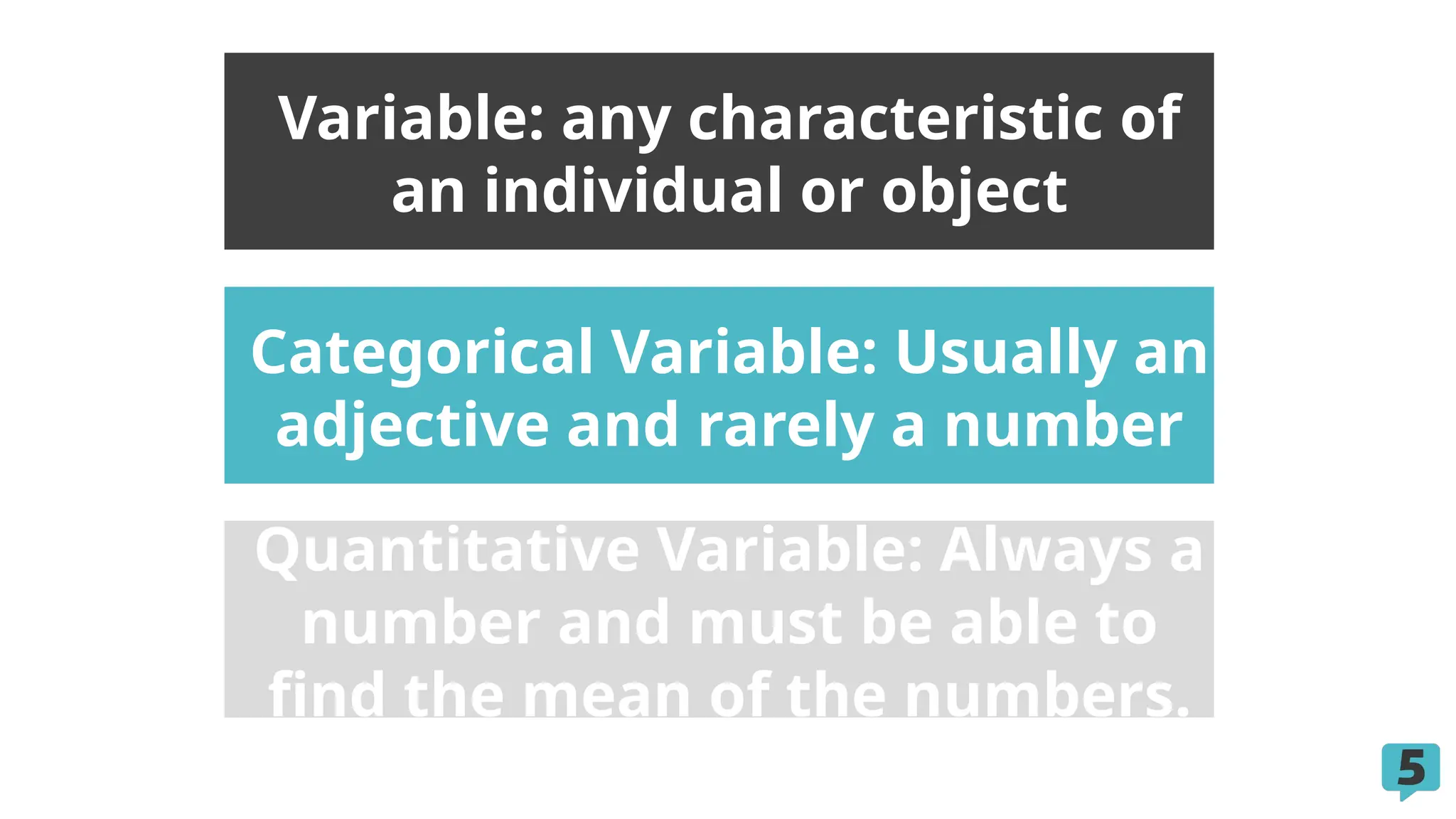 Categorical Variable: Usually an
adjective and rarely a number
Quantitative Variable: Always a
number and must be able to
find the mean of the numbers.
Variable: any characteristic of
an individual or object
 