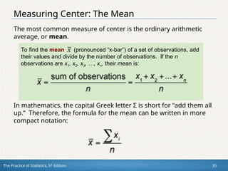 The Practice of Statistics, 5th
Edition 35
Measuring Center: The Mean
The most common measure of center is the ordinary arithmetic
average, or mean.
To find the mean (pronounced “x-bar”) of a set of observations, add
their values and divide by the number of observations. If the n
observations are x1, x2, x3, …, xn, their mean is:
In mathematics, the capital Greek letter Σ is short for “add them all
up.” Therefore, the formula for the mean can be written in more
compact notation:
 