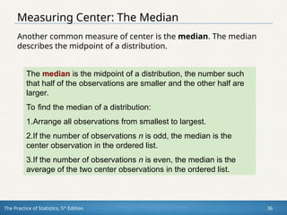 The Practice of Statistics, 5th
Edition 36
Measuring Center: The Median
Another common measure of center is the median. The median
describes the midpoint of a distribution.
The median is the midpoint of a distribution, the number such
that half of the observations are smaller and the other half are
larger.
To find the median of a distribution:
1.Arrange all observations from smallest to largest.
2.If the number of observations n is odd, the median is the
center observation in the ordered list.
3.If the number of observations n is even, the median is the
average of the two center observations in the ordered list.
 