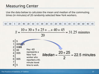 The Practice of Statistics, 5th
Edition 37
Measuring Center
Use the data below to calculate the mean and median of the commuting
times (in minutes) of 20 randomly selected New York workers.
10 30 5 25 40 20 10 15 30 20 15 20 85 15 65 15 60 60 40 45
0 5
1 005555
2 0005
3 00
4 005
5
6 005
7
8 5
Key: 4|5
represents a
New York
worker who
reported a 45-
minute travel
time to work.
 