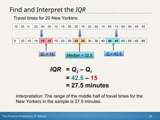 The Practice of Statistics, 5th
Edition 39
Find and Interpret the IQR
5 10 10 15 15 15 15 20 20 20 25 30 30 40 40 45 60 60 65 85
10 30 5 25 40 20 10 15 30 20 15 20 85 15 65 15 60 60 40 45
5 10 10 15 15 15 15 20 20 20 25 30 30 40 40 45 60 60 65 85
Median = 22.5 Q3= 42.5
Q1 = 15
IQR = Q3 – Q1
= 42.5 – 15
= 27.5 minutes
Interpretation: The range of the middle half of travel times for the
New Yorkers in the sample is 27.5 minutes.
Travel times for 20 New Yorkers:
 