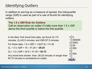 The Practice of Statistics, 5th
Edition 40
Identifying Outliers
In addition to serving as a measure of spread, the interquartile
range (IQR) is used as part of a rule of thumb for identifying
outliers.
The 1.5 x IQR Rule for Outliers
Call an observation an outlier if it falls more than 1.5 x IQR
above the third quartile or below the first quartile.
In the New York travel time data, we found Q1=15
minutes, Q3=42.5 minutes, and IQR=27.5 minutes.
For these data, 1.5 x IQR = 1.5(27.5) = 41.25
Q1 - 1.5 x IQR = 15 – 41.25 = -26.25
Q3+ 1.5 x IQR = 42.5 + 41.25 = 83.75
Any travel time shorter than -26.25 minutes or longer than
83.75 minutes is considered an outlier.
0 5
1 005555
2 0005
3 00
4 005
5
6 005
7
8 5
 