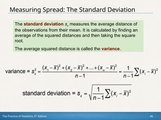 The Practice of Statistics, 5th
Edition 46
Measuring Spread: The Standard Deviation
The standard deviation sx measures the average distance of
the observations from their mean. It is calculated by finding an
average of the squared distances and then taking the square
root.
The average squared distance is called the variance.
 