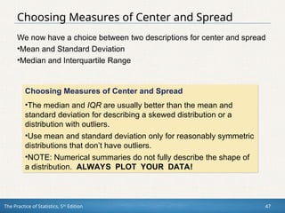 The Practice of Statistics, 5th
Edition 47
Choosing Measures of Center and Spread
We now have a choice between two descriptions for center and spread
•Mean and Standard Deviation
•Median and Interquartile Range
Choosing Measures of Center and Spread
•The median and IQR are usually better than the mean and
standard deviation for describing a skewed distribution or a
distribution with outliers.
•Use mean and standard deviation only for reasonably symmetric
distributions that don’t have outliers.
•NOTE: Numerical summaries do not fully describe the shape of
a distribution. ALWAYS PLOT YOUR DATA!
 