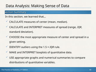 Section Summary
Section Summary
In this section, we learned that…
The Practice of Statistics, 5th
Edition 49
 CALCULATE measures of center (mean, median).
 CALCULATE and INTERPRET measures of spread (range, IQR,
standard deviation).
 CHOOSE the most appropriate measure of center and spread in a
given setting.
 IDENTIFY outliers using the 1.5 × IQR rule.
 MAKE and INTERPRET boxplots of quantitative data.
 USE appropriate graphs and numerical summaries to compare
distributions of quantitative variables.
Data Analysis: Making Sense of Data
 