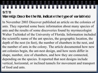 9/7/11 Warm Up: Describe the Ws, indicate the type of variable(s) In November 2003  Discover  published an article on the colonies of ants. They reported some basic information about many species of ants and the results of some discoveries found by myrmecologist Walter Tschinkel of the University of Florida. Information included the scientific name of the ant species, the geographic location, the depth of the nest (in feet), the number of chambers in the nest, and the number of ants in the colony. The article documented how new ant colonies begin, the ant-nest design, and how nests differ in shape, number, size of chambers, and how they are connected, depending on the species. It reported that nest designs include vertical, horizontal, or inclined tunnels for movement and transport of food and ants. 