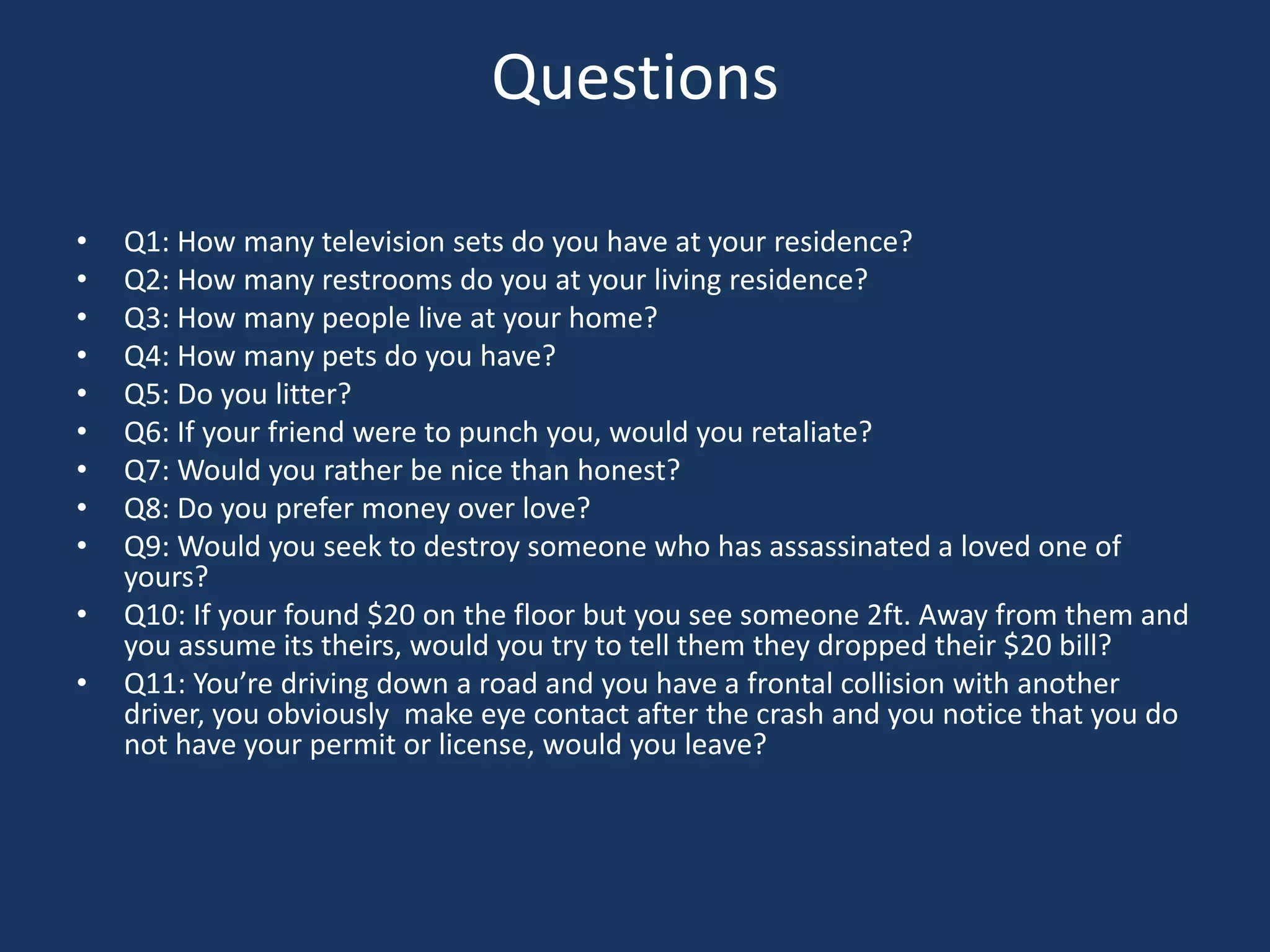 QuestionsQ1: How many television sets do you have at your residence?Q2: How many restrooms do you at your living residence?Q3: How many people live at your home?Q4: How many pets do you have?Q5: Do you litter?Q6: If your friend were to punch you, would you retaliate?Q7: Would you rather be nice than honest?Q8: Do you prefer money over love?Q9: Would you seek to destroy someone who has assassinated a loved one of yours?Q10: If your found $20 on the floor but you see someone 2ft. Away from them and you assume its theirs, would you try to tell them they dropped their $20 bill?Q11: You’re driving down a road and you have a frontal collision with another driver, you obviously  make eye contact after the crash and you notice that you do not have your permit or license, would you leave?