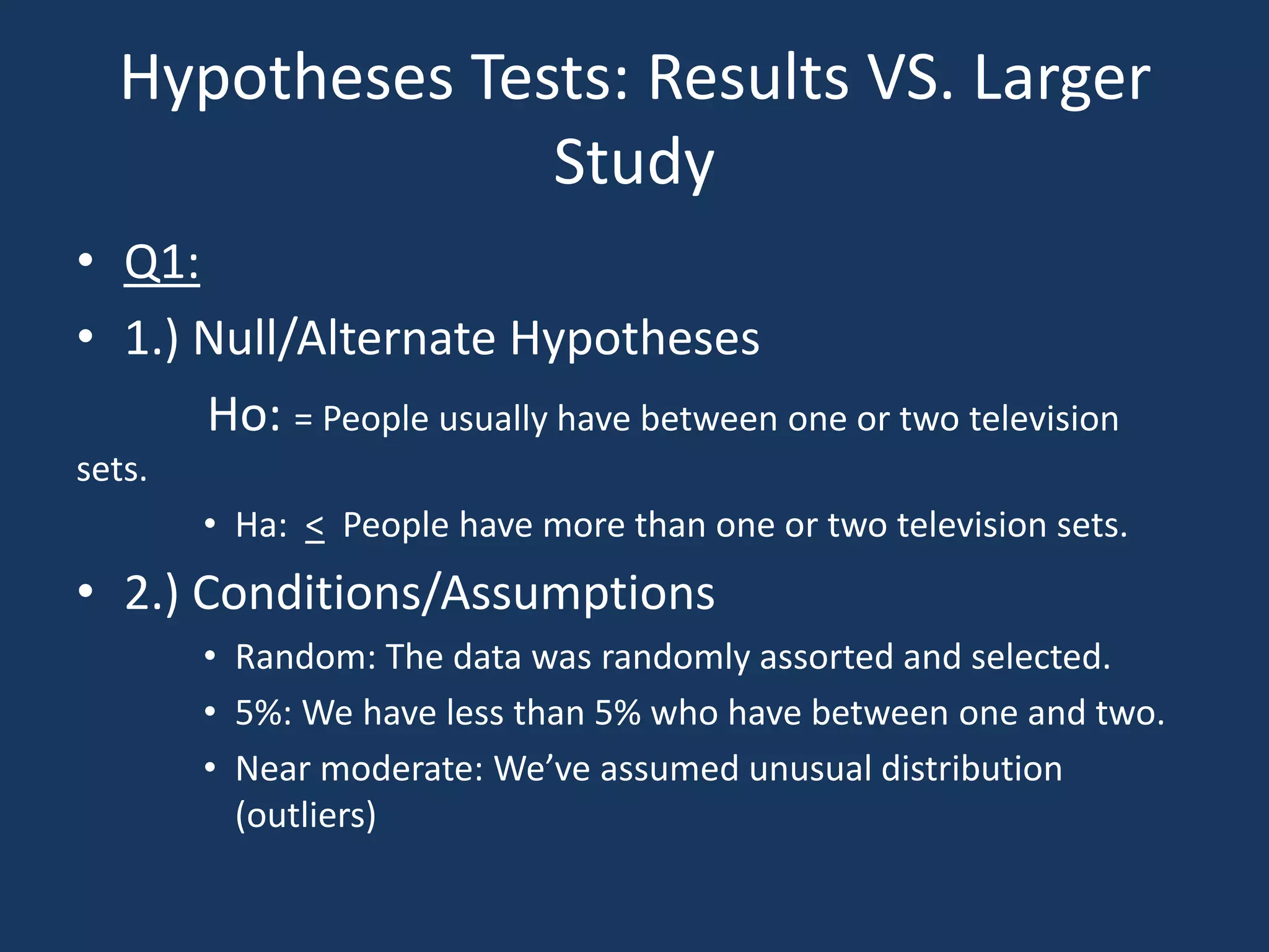 Hypotheses Tests: Results VS. Larger StudyQ1:1.) Null/Alternate Hypotheses          Ho: = People usually have between one or two television sets.Ha:  <  People have more than one or two television sets.2.) Conditions/AssumptionsRandom: The data was randomly assorted and selected.5%: We have less than 5% who have between one and two.Near moderate: We’ve assumed unusual distribution (outliers) 