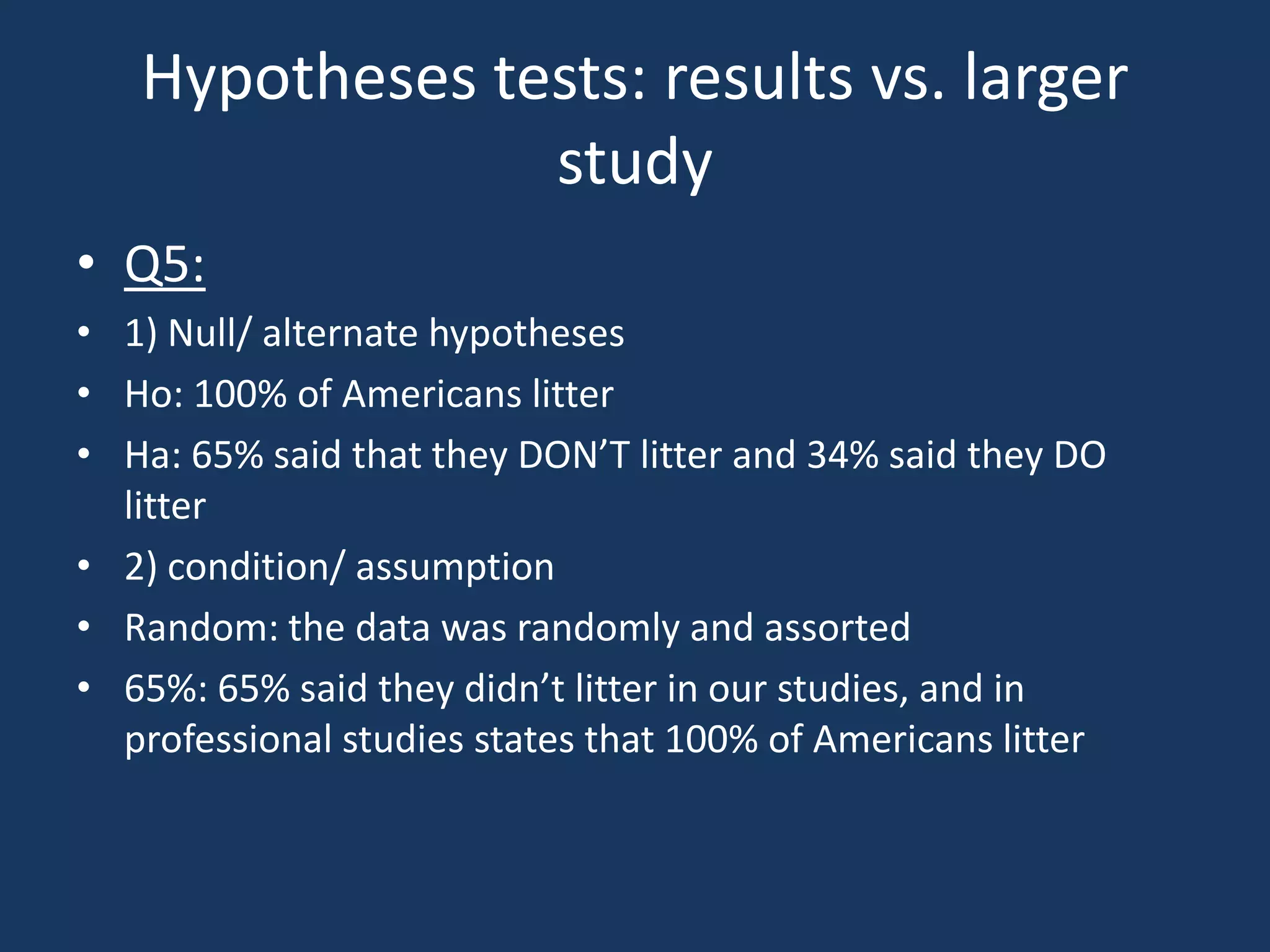 Hypotheses tests: results vs. larger studyQ5:1) Null/ alternate hypothesesHo: 100% of Americans litterHa: 65% said that they DON’T litter and 34% said they DO litter2) condition/ assumptionRandom: the data was randomly and assorted65%: 65% said they didn’t litter in our studies, and in professional studies states that 100% of Americans litter
