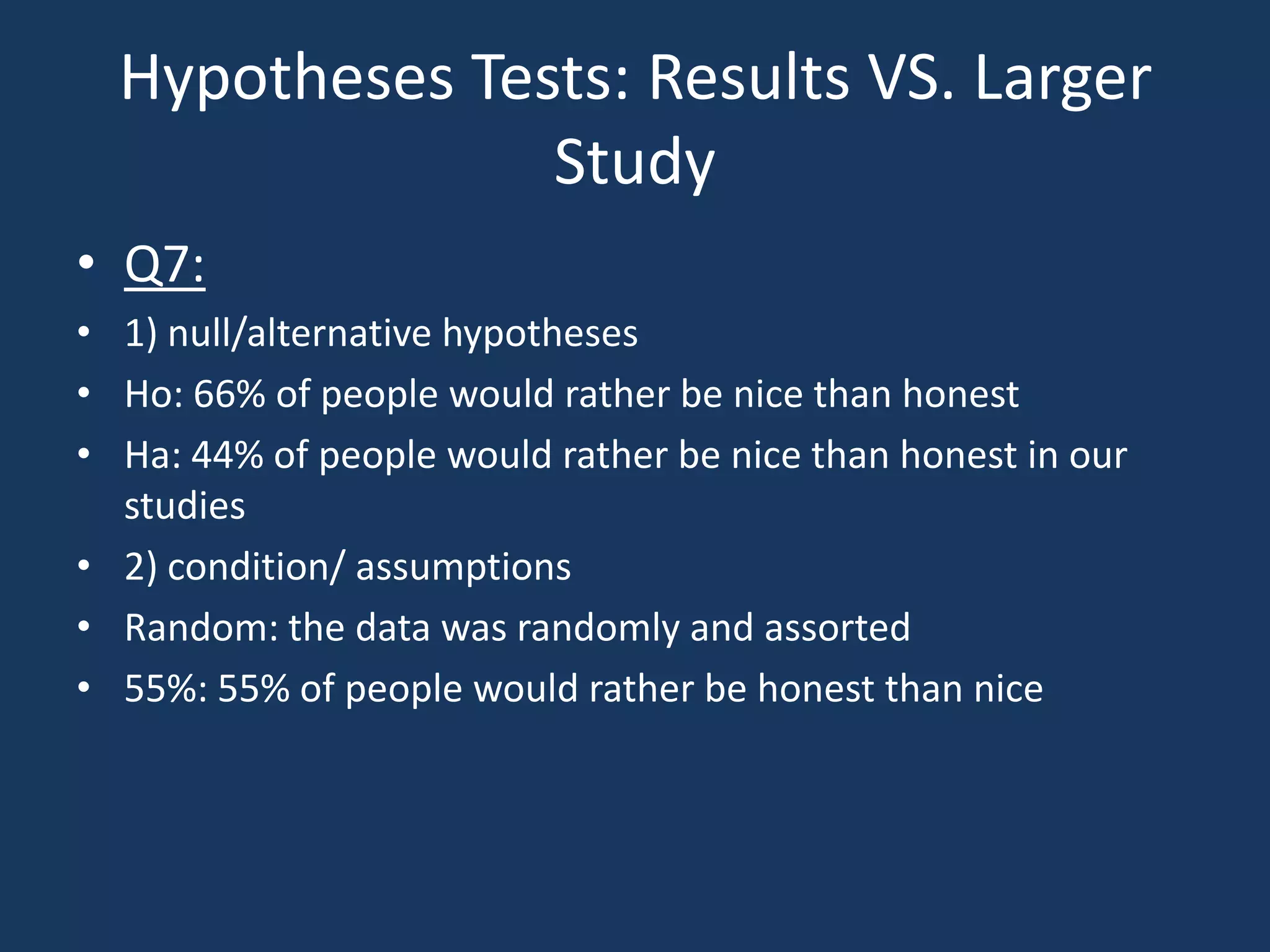 Hypotheses Tests: Results VS. Larger StudyQ7:1) null/alternative hypothesesHo: 66% of people would rather be nice than honestHa: 44% of people would rather be nice than honest in our studies2) condition/ assumptionsRandom: the data was randomly and assorted55%: 55% of people would rather be honest than nice