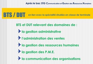 Après le bac STG Communication et Gestion des Ressources Humaines




BTS / DUT     en lien avec la spécialité étudiée en classe de terminale



     BTS et DUT relevant des domaines de :

        la gestion administrative

        l’administration des ventes

        la gestion des ressources humaines

        la gestion des P.M.E.

        la communication des organisations
 