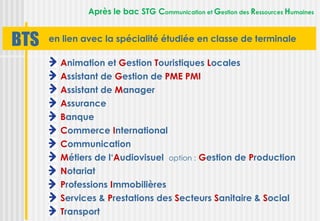 Après le bac STG Communication et Gestion des Ressources Humaines


BTS   en lien avec la spécialité étudiée en classe de terminale

        Animation et Gestion Touristiques Locales
        Assistant de Gestion de PME PMI
        Assistant de Manager
        Assurance
        Banque
        Commerce International
        Communication
        Métiers de l‘Audiovisuel option : Gestion de Production
        Notariat
        Professions Immobilières
        Services & Prestations des Secteurs Sanitaire & Social
        Transport
 