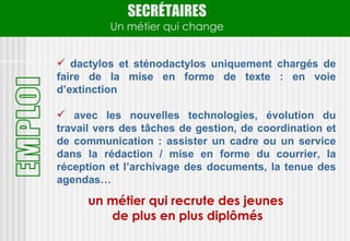 SECRÉTAIRES
          Un métier qui change


 dactylos et sténodactylos uniquement chargés de
faire de la mise en forme de texte : en voie
d’extinction

 avec les nouvelles technologies, évolution du
travail vers des tâches de gestion, de coordination et
de communication : assister un cadre ou un service
dans la rédaction / mise en forme du courrier, la
réception et l’archivage des documents, la tenue des
agendas…

      un métier qui recrute des jeunes
         de plus en plus diplômés
 