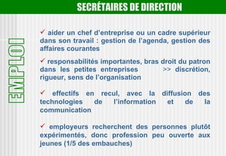 SECRÉTAIRES DE DIRECTION

 aider un chef d’entreprise ou un cadre supérieur
dans son travail : gestion de l’agenda, gestion des
affaires courantes
 responsabilités importantes, bras droit du patron
dans les petites entreprises         >> discrétion,
rigueur, sens de l’organisation

 effectifs en recul, avec la diffusion des
technologies  de   l’information et   de  la
communication

 employeurs recherchent des personnes plutôt
expérimentés, donc profession peu ouverte aux
jeunes (1/5 des embauches)
 