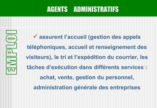 AGENTS ADMINISTRATIFS


    assurent l’accueil (gestion des appels
téléphoniques, accueil et renseignement des
visiteurs), le tri et l’expédition du courrier, les
tâches d’exécution dans différents services :
     achat, vente, gestion du personnel,
   administration générale des entreprises
 