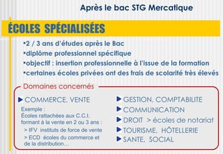 Après le bac STG Mercatique

ÉCOLES SPÉCIALISÉES
  2 / 3 ans d’études après le Bac
  diplôme professionnel spécifique
  objectif : insertion professionnelle à l’issue de la formation
  certaines écoles privées ont des frais de scolarité très élevés

  Domaines concernés
   COMMERCE, VENTE                     GESTION, COMPTABILITE
  Exemple :                            COMMUNICATION
  Écoles rattachées aux C.C.I.
  formant à la vente en 2 ou 3 ans :   DROIT > écoles de notariat
   > IFV instituts de force de vente   TOURISME, HÔTELLERIE
   > ECD écoles du commerce et         SANTE, SOCIAL
    de la distribution…
 