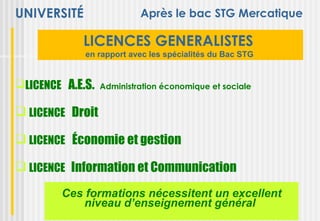 UNIVERSITÉ                 Après le bac STG Mercatique

            LICENCES GENERALISTES
             en rapport avec les spécialités du Bac STG


LICENCE A.E.S.   Administration économique et sociale


 LICENCE Droit

 LICENCE Économie et gestion

 LICENCE Information et Communication
        Ces formations nécessitent un excellent
            niveau d’enseignement général
 