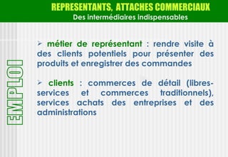 REPRESENTANTS, ATTACHES COMMERCIAUX
        Des intermédiaires indispensables


 métier de représentant : rendre visite à
des clients potentiels pour présenter des
produits et enregistrer des commandes

 clients : commerces de détail (libres-
services et commerces traditionnels),
services achats des entreprises et des
administrations
 