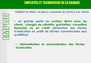 EMPLOYÉS ET TECHNICIENS DE LA BANQUE

Fidéliser le client : la place croissante du service aux clients


 en grande partie en contact direct avec les
clients : chargés de clientèle, guichetiers, conseillers
financiers ou en crédit (diminution des tâches
d’exécution au profit de tâches commerciales plus
qualifiées)


  informatisation et automatisation des tâches
 d’exécution
 