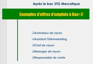 Après le bac STG Mercatique


Exemples d’offres d’emplois à Bac+2



      Animateur de rayon

      Assistant Télémarketing

      Chef de rayon

      Manager de rayon

      Responsable de vente
 