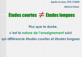 Après le bac STG CGRH
                                       MERCATIQUE



    Études courtes    ≠ Études longues
                Plus que la durée,
    c’est la nature de l’enseignement suivi
qui différencie études courtes et études longues
 