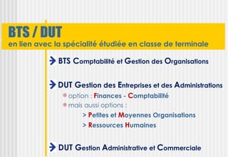 BTS / DUT
en lien avec la spécialité étudiée en classe de terminale

              BTS Comptabilité et Gestion des Organisations

              DUT Gestion des Entreprises et des Administrations
                option : Finances - Comptabilité
                mais aussi options :

                     > Petites et Moyennes Organisations
                     > Ressources Humaines


              DUT Gestion Administrative et Commerciale
 