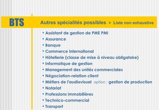 BTS   Autres spécialités possibles > Liste non exhaustive

       Assistant de gestion de PME PMI
       Assurance
       Banque
       Commerce international
       Hôtellerie (classe de mise à niveau obligatoire)
       Informatique de gestion
       Management des unités commerciales
       Négociation-relation client
       Métiers de l'audiovisuel option : gestion de production
       Notariat
       Professions immobilières
       Technico-commercial
       Transport
 