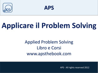 APS - All rights reserved 2012
APS
Applicare il Problem Solving
Applied Problem Solving
Libro e Corsi
www.apsthebook.com
 