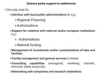 One stop shop for:
Interface with local public administrations for e.g.:
Regional Financing
Authorizations
Support for relations with national and/or european institutions
e.g.:
 Authorisations
National funding
Management of investments and/or customizations of labs and
facilities
Facility management and general services to lesees
Consulting capabilities (managerial, marketing, scientific,
technical, safety issues etc)
Networking with companies and research institutions
Science parks support to settlements
 