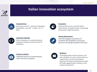 Italian innovation ecosystem
21
Competitivness
Italy ranks in the 35°position at the global
level (2016). It was 38° in 2015, 43°in
2014
Companies typology
50% of employees in manufacturing are
working in companies with less than 50
employees.
Craftman tradition
Traditional sectors are characterised by
small- and micro-companies
Ecosystems
Industrial districts are a peculiar Italian
phenomenon. Innovative cluster are growing
particularly in high-tech sectors
Startup phenomenon
Incentive packages and presence of
incubators, BP competitions and science
parks are stimulating the growth of startups.
Resilience
The fragmentation of the economy is not
only a problem. It is also a reason why as a
system Italy is not only surviving but
growing! The Italian entrepreneurial system
still needs agglomeration, besides a more
positive environment
 