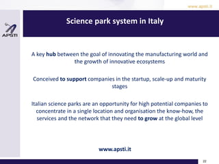 Science park system in Italy
22
A key hub between the goal of innovating the manufacturing world and
the growth of innovative ecosystems
Conceived to support companies in the startup, scale-up and maturity
stages
Italian science parks are an opportunity for high potential companies to
concentrate in a single location and organisation the know-how, the
services and the network that they need to grow at the global level
www.apsti.it
 