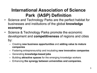 International Association of Science
Park (IASP) Definition
• Science and Technology Parks are the perfect habitat for
businesses and institutions of the global knowledge
economy
• Science & Technology Parks promote the economic
development and competitiveness of regions and cities
by:
– Creating new business opportunities and adding value to mature
companies
– Fostering entrepreneurship and incubating new innovative companies
– Generating knowledge-based jobs
– Building attractive spaces for the emerging knowledge workers
– Enhancing the synergy between universities and companies.
3
 