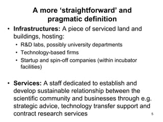 A more ‘straightforward’ and
pragmatic definition
• Infrastructures: A piece of serviced land and
buildings, hosting:
• R&D labs, possibly university departments
• Technology-based firms
• Startup and spin-off companies (within incubator
facilities)
• Services: A staff dedicated to establish and
develop sustainable relationship between the
scientific community and businesses through e.g.
strategic advice, technology transfer support and
contract research services 5
 