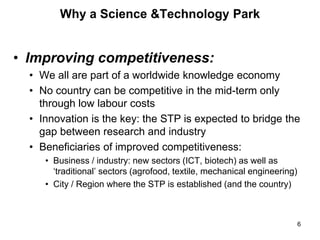 Why a Science &Technology Park
• Improving competitiveness:
• We all are part of a worldwide knowledge economy
• No country can be competitive in the mid-term only
through low labour costs
• Innovation is the key: the STP is expected to bridge the
gap between research and industry
• Beneficiaries of improved competitiveness:
• Business / industry: new sectors (ICT, biotech) as well as
‘traditional’ sectors (agrofood, textile, mechanical engineering)
• City / Region where the STP is established (and the country)
6
 