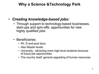 • Creating knowledge-based jobs:
• Through support to technology-based businesses,
start-ups and spin-offs: opportunities for new
highly qualified jobs
• Beneficiaries:
• Ph. D and post docs
• Also Master levels
• University : attracting more high level students because
of future job opportunities
• The country itself: general upgrading of human resources
7
Why a Science &Technology Park
 