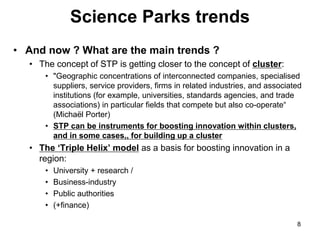 Science Parks trends
• And now ? What are the main trends ?
• The concept of STP is getting closer to the concept of cluster:
• "Geographic concentrations of interconnected companies, specialised
suppliers, service providers, firms in related industries, and associated
institutions (for example, universities, standards agencies, and trade
associations) in particular fields that compete but also co-operate“
(Michaël Porter)
• STP can be instruments for boosting innovation within clusters,
and in some cases,, for building up a cluster
• The ‘Triple Helix’ model as a basis for boosting innovation in a
region:
• University + research /
• Business-industry
• Public authorities
• (+finance)
8
 