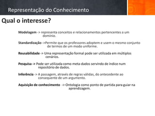 Representação do Conhecimento
Qual o interesse?
                Modelagem -> representa conceitos e relacionamentos pertencentes a um
                              domínio.
                Standardização ->Permite que os professores adoptem e usem o mesmo conjunto
                                  de termos de um modo uniforme.
                Reusabilidade -> Uma representação formal pode ser utilizada em múltiplos
                                  cenários.
                Pesquisa -> Pode ser utilizada como meta-dados servindo de índice num
   Ontologias




                             repositório de dados.
                Inferência -> A passagem, através de regras válidas, do antecedente ao
                              consequente de um argumento.
                Aquisição de conhecimento -> Ontologia como ponto de partida para guiar na
                                              aprendizagem.
 